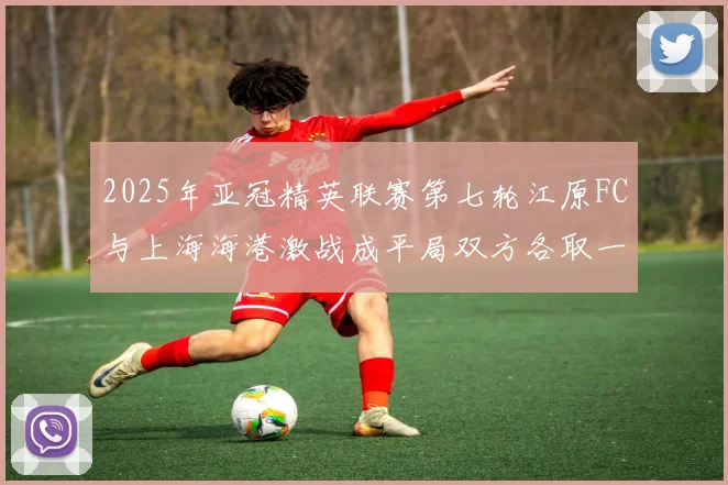 2025年亚冠精英联赛第七轮江原FC与上海海港激战成平局双方各取一分