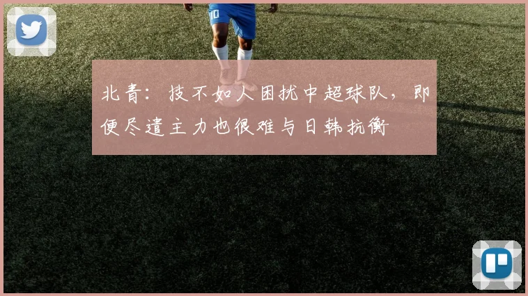 北青：技不如人困扰中超球队，即便尽遣主力也很难与日韩抗衡
