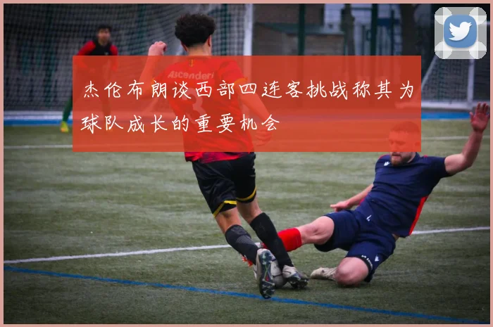 杰伦布朗谈西部四连客挑战称其为球队成长的重要机会