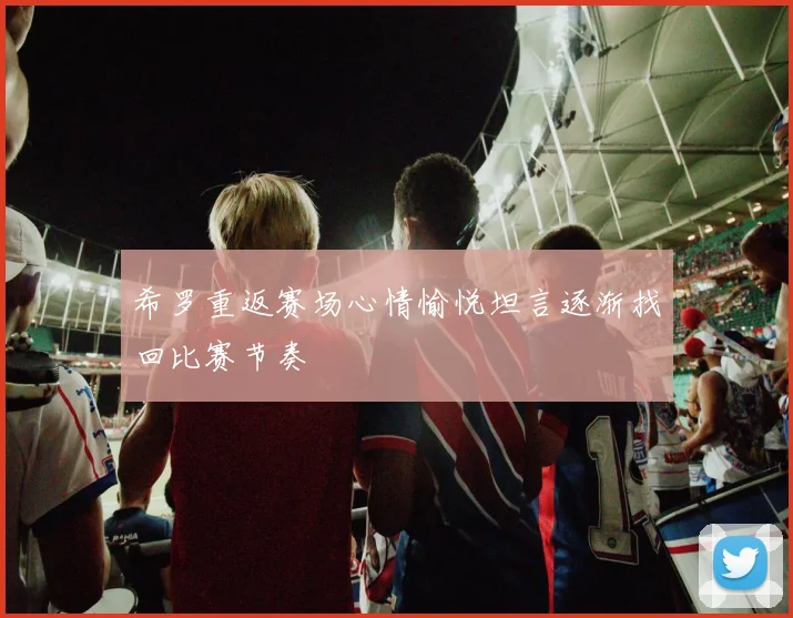 希罗重返赛场心情愉悦坦言逐渐找回比赛节奏