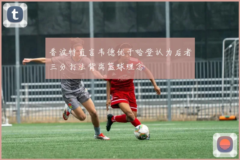 香波特直言韦德优于哈登认为后者三分打法背离篮球理念