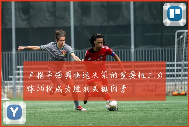 卢指导强调快速决策的重要性三分球36投成为胜利关键因素