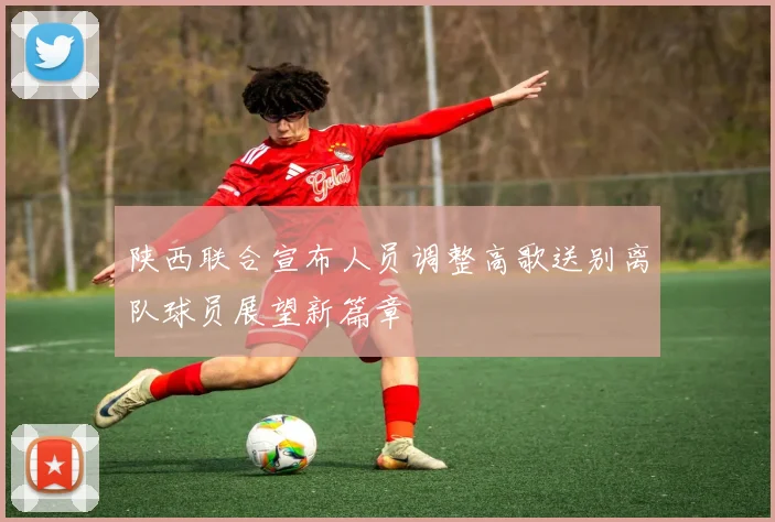 陕西联合宣布人员调整高歌送别离队球员展望新篇章