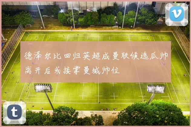 德泽尔比回归英超成曼联候选瓜帅离开后或接掌曼城帅位