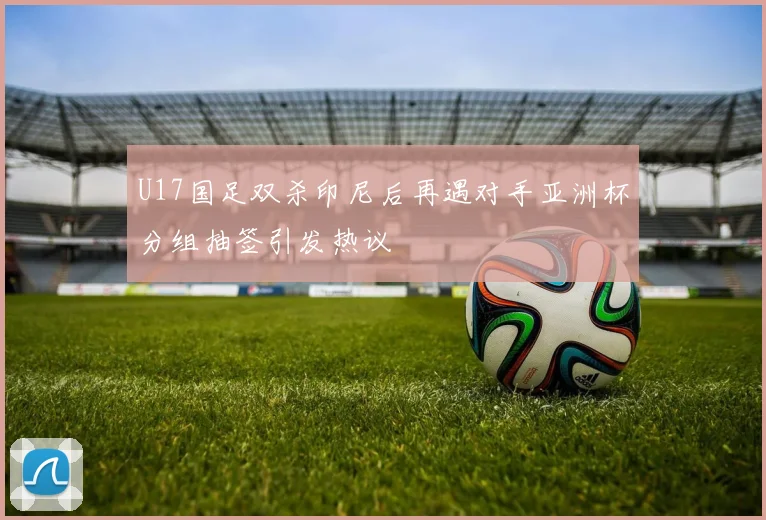 U17国足双杀印尼后再遇对手亚洲杯分组抽签引发热议