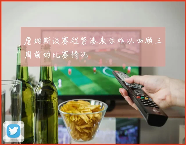 詹姆斯谈赛程紧凑表示难以回顾三周前的比赛情况