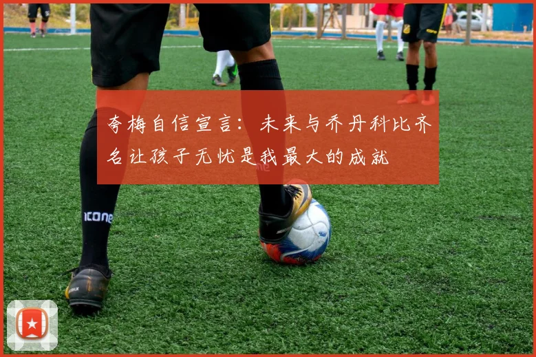 夸梅自信宣言：未来与乔丹科比齐名让孩子无忧是我最大的成就