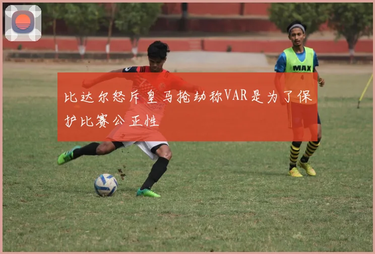 比达尔怒斥皇马抢劫称VAR是为了保护比赛公正性