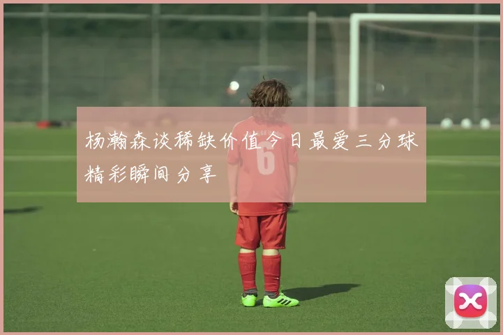 杨瀚森谈稀缺价值今日最爱三分球精彩瞬间分享