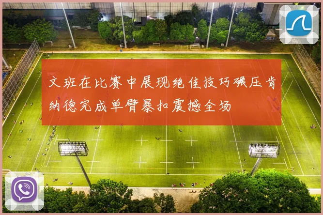 文班在比赛中展现绝佳技巧碾压肯纳德完成单臂暴扣震撼全场
