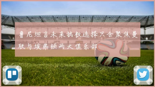 鲁尼坦言未来执教选择只会聚焦曼联与埃弗顿两大俱乐部