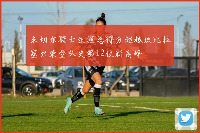米切尔骑士生涯总得分超越坎比拉塞尔荣登队史第12位新高峰