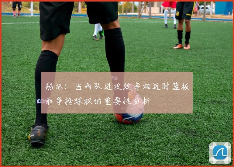 船记：当两队进攻效率相近时篮板和争抢球权的重要性分析