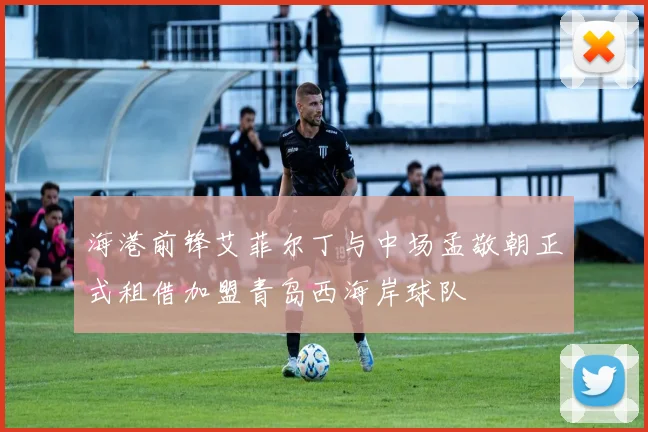 海港前锋艾菲尔丁与中场孟敬朝正式租借加盟青岛西海岸球队